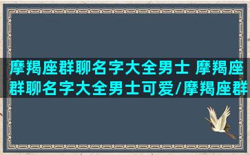 摩羯座群聊名字大全男士 摩羯座群聊名字大全男士可爱/摩羯座群聊名字大全男士 摩羯座群聊名字大全男士可爱-我的网站